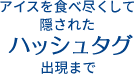アイスを食べつくして隠されたハッシュタグ出現まで